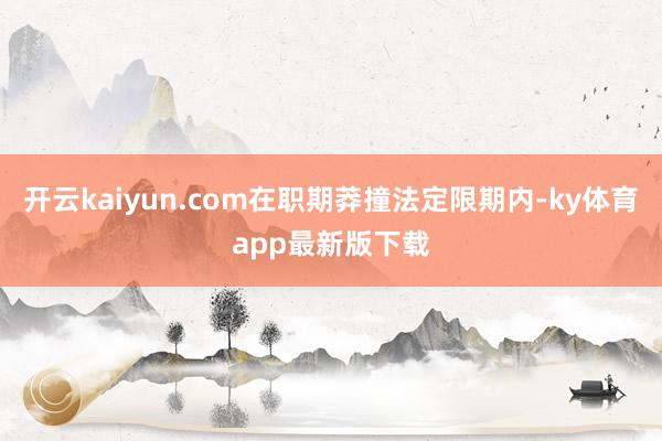 开云kaiyun.com在职期莽撞法定限期内-ky体育app最新版下载
