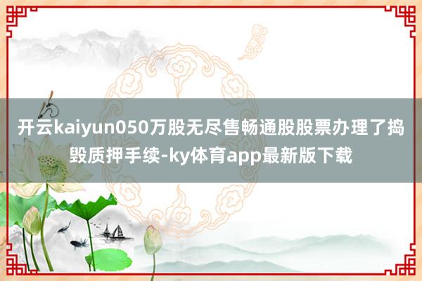 开云kaiyun050万股无尽售畅通股股票办理了捣毁质押手续-ky体育app最新版下载