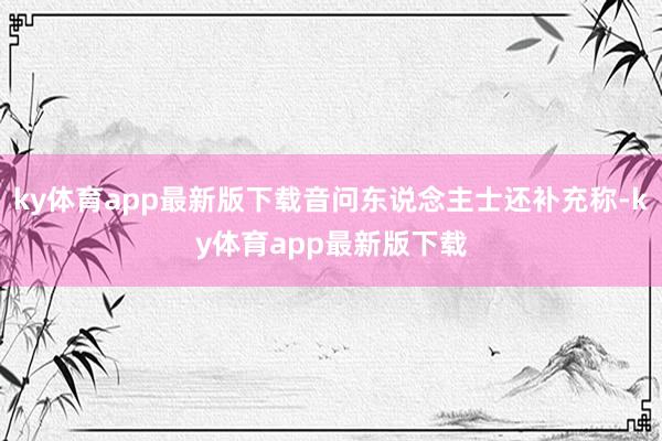 ky体育app最新版下载音问东说念主士还补充称-ky体育app最新版下载