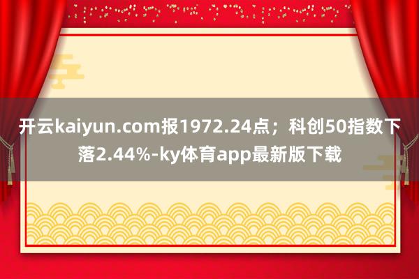 开云kaiyun.com报1972.24点；科创50指数下落2.44%-ky体育app最新版下载