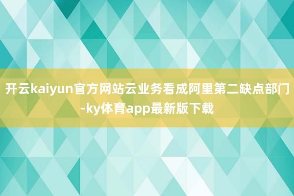 开云kaiyun官方网站云业务看成阿里第二缺点部门-ky体育app最新版下载