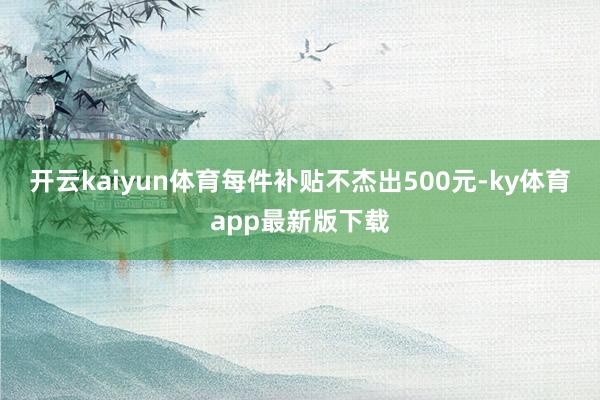 开云kaiyun体育每件补贴不杰出500元-ky体育app最新版下载