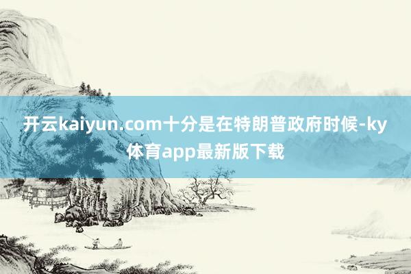 开云kaiyun.com十分是在特朗普政府时候-ky体育app最新版下载