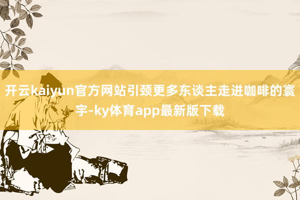开云kaiyun官方网站引颈更多东谈主走进咖啡的寰宇-ky体育app最新版下载