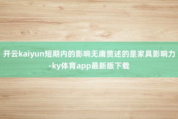 开云kaiyun短期内的影响无庸赘述的是家具影响力-ky体育app最新版下载