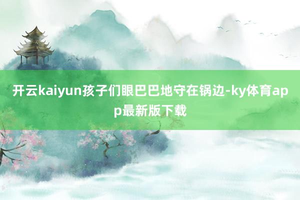 开云kaiyun孩子们眼巴巴地守在锅边-ky体育app最新版下载