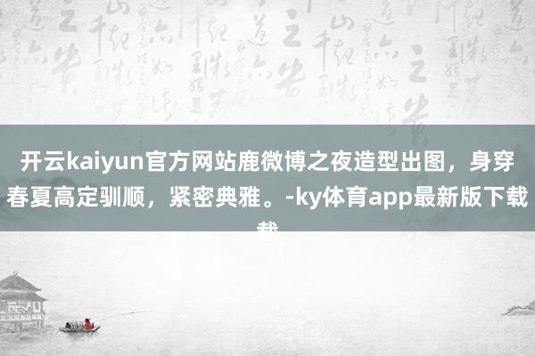 开云kaiyun官方网站鹿微博之夜造型出图，身穿春夏高定驯顺，紧密典雅。-ky体育app最新版下载