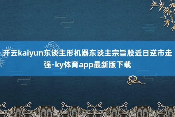 开云kaiyun东谈主形机器东谈主宗旨股近日逆市走强-ky体育app最新版下载