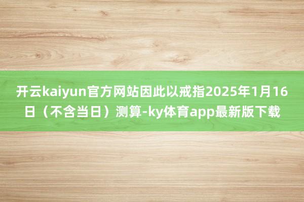 开云kaiyun官方网站因此以戒指2025年1月16日（不含当日）测算-ky体育app最新版下载