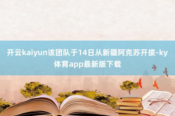 开云kaiyun该团队于14日从新疆阿克苏开拔-ky体育app最新版下载