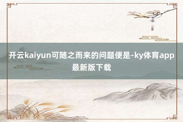开云kaiyun可随之而来的问题便是-ky体育app最新版下载