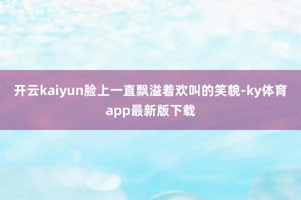 开云kaiyun脸上一直飘溢着欢叫的笑貌-ky体育app最新版下载