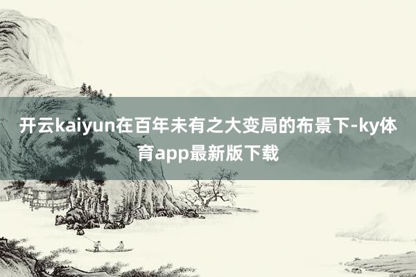 开云kaiyun在百年未有之大变局的布景下-ky体育app最新版下载