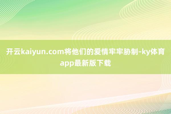 开云kaiyun.com将他们的爱情牢牢胁制-ky体育app最新版下载