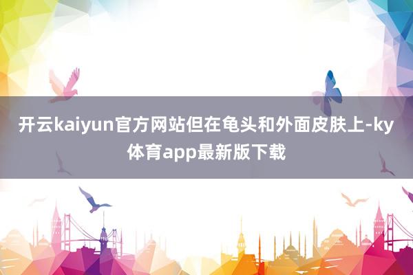 开云kaiyun官方网站但在龟头和外面皮肤上-ky体育app最新版下载