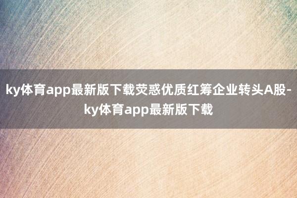 ky体育app最新版下载荧惑优质红筹企业转头A股-ky体育app最新版下载