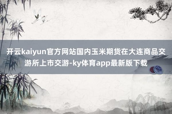 开云kaiyun官方网站国内玉米期货在大连商品交游所上市交游-ky体育app最新版下载