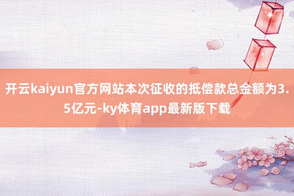 开云kaiyun官方网站本次征收的抵偿款总金额为3.5亿元-ky体育app最新版下载