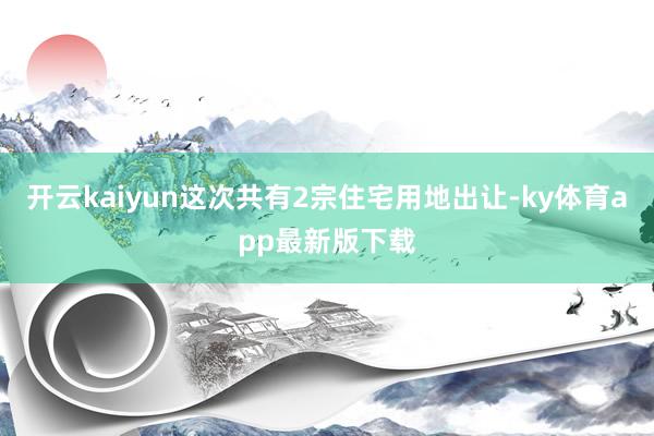 开云kaiyun这次共有2宗住宅用地出让-ky体育app最新版下载