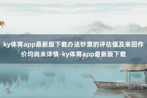 ky体育app最新版下载办法钞票的评估值及来回作价均尚未详情-ky体育app最新版下载