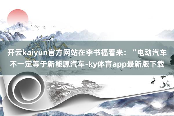 开云kaiyun官方网站在李书福看来：“电动汽车不一定等于新能源汽车-ky体育app最新版下载