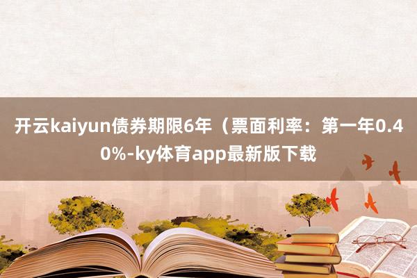开云kaiyun债券期限6年（票面利率：第一年0.40%-ky体育app最新版下载