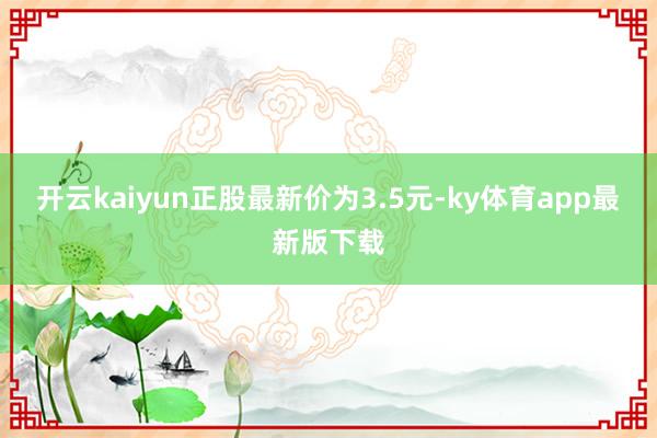 开云kaiyun正股最新价为3.5元-ky体育app最新版下载