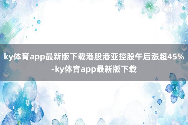 ky体育app最新版下载港股港亚控股午后涨超45%-ky体育app最新版下载