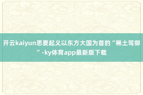 开云kaiyun思要起义以东方大国为首的“稀土驾御”-ky体育app最新版下载