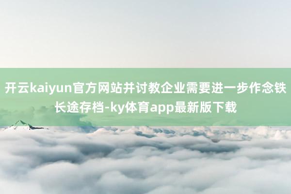 开云kaiyun官方网站并讨教企业需要进一步作念铁长途存档-ky体育app最新版下载