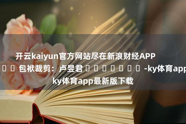 开云kaiyun官方网站尽在新浪财经APP 包袱裁剪:卢昱君 -ky体育app最新版下载