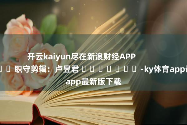 开云kaiyun尽在新浪财经APP            						职守剪辑：卢昱君 							-ky体育app最新版下载