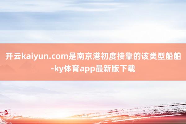 开云kaiyun.com是南京港初度接靠的该类型船舶-ky体育app最新版下载