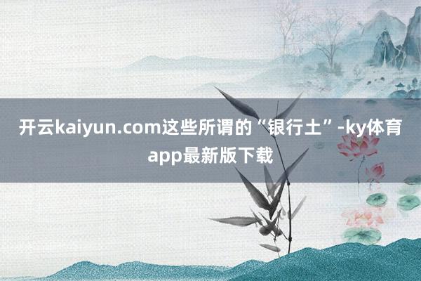 开云kaiyun.com这些所谓的“银行土”-ky体育app最新版下载