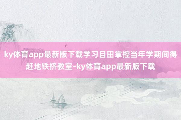 ky体育app最新版下载学习目田掌控当年学期间得赶地铁挤教室-ky体育app最新版下载