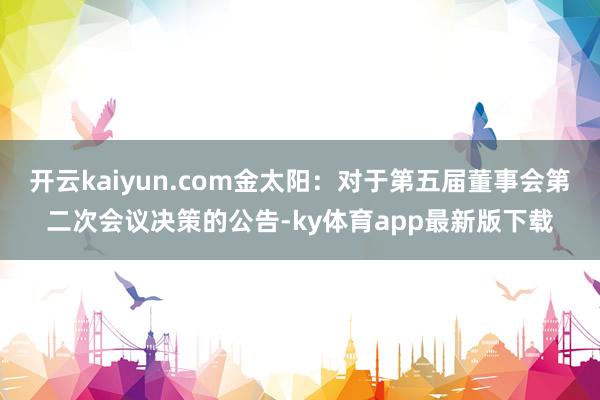 开云kaiyun.com金太阳：对于第五届董事会第二次会议决策的公告-ky体育app最新版下载