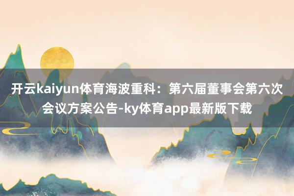 开云kaiyun体育海波重科：第六届董事会第六次会议方案公告-ky体育app最新版下载