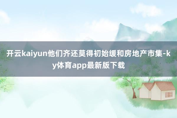 开云kaiyun他们齐还莫得初始缓和房地产市集-ky体育app最新版下载