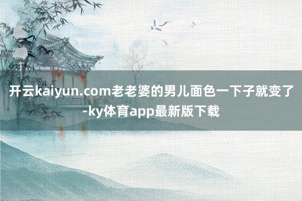 开云kaiyun.com老老婆的男儿面色一下子就变了-ky体育app最新版下载
