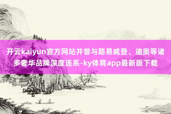 开云kaiyun官方网站并曾与路易威登、迪奥等诸多奢华品牌深度连系-ky体育app最新版下载