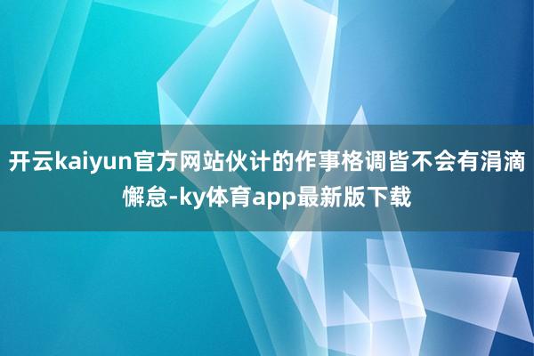 开云kaiyun官方网站伙计的作事格调皆不会有涓滴懈怠-ky体育app最新版下载