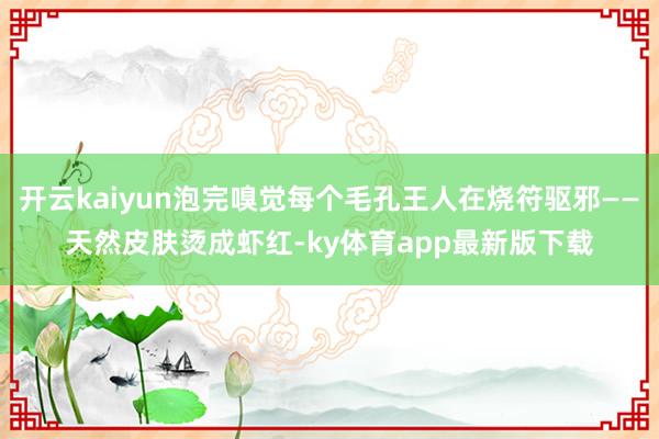 开云kaiyun泡完嗅觉每个毛孔王人在烧符驱邪——天然皮肤烫成虾红-ky体育app最新版下载