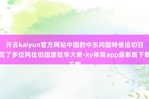 开云kaiyun官方网站中国的中东问题特使迫切召见了多位阿拉伯国度驻华大使-ky体育app最新版下载