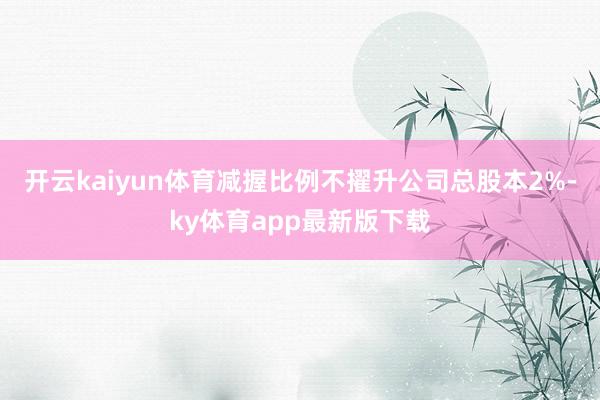 开云kaiyun体育减握比例不擢升公司总股本2%-ky体育app最新版下载