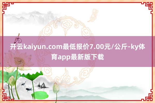 开云kaiyun.com最低报价7.00元/公斤-ky体育app最新版下载