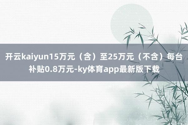 开云kaiyun15万元（含）至25万元（不含）每台补贴0.8万元-ky体育app最新版下载