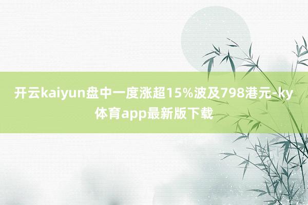 开云kaiyun盘中一度涨超15%波及798港元-ky体育app最新版下载