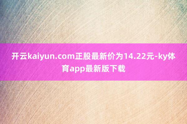 开云kaiyun.com正股最新价为14.22元-ky体育app最新版下载