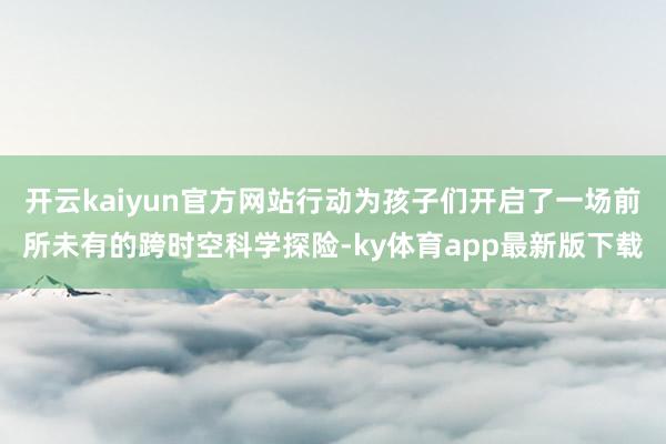 开云kaiyun官方网站行动为孩子们开启了一场前所未有的跨时空科学探险-ky体育app最新版下载