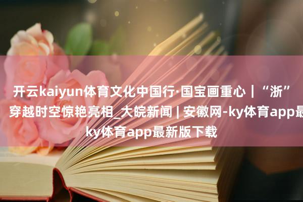开云kaiyun体育文化中国行·国宝画重心｜“浙”里张含韵，穿越时空惊艳亮相_大皖新闻 | 安徽网-ky体育app最新版下载